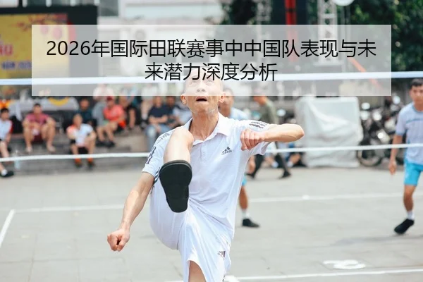 2026年国际田联赛事中中国队表现与未来潜力深度分析