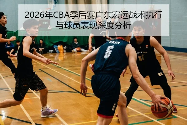 2026年CBA季后赛广东宏远战术执行与球员表现深度分析
