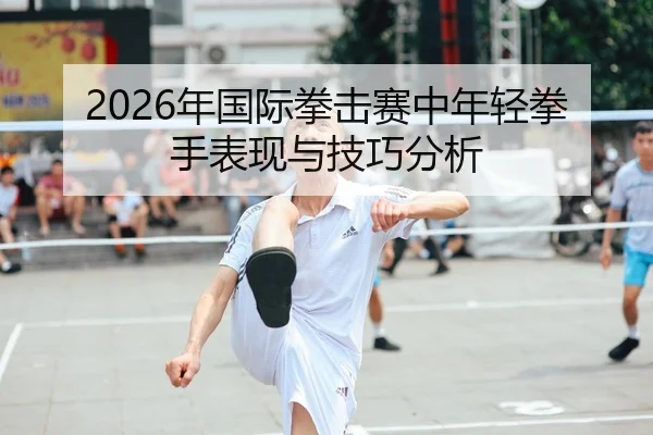 2026年国际拳击赛中年轻拳手表现与技巧分析
