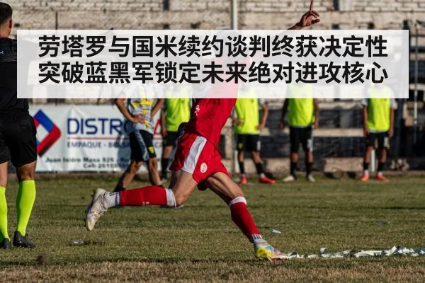 劳塔罗与国米续约谈判终获决定性突破蓝黑军锁定未来绝对进攻核心