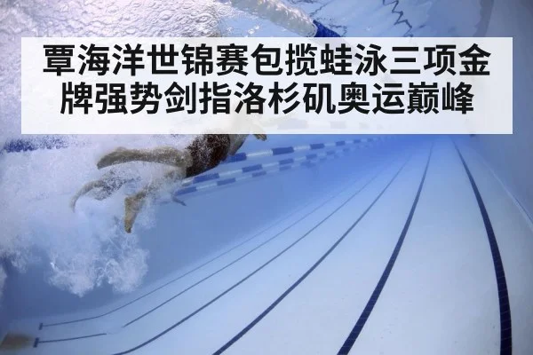 覃海洋世锦赛包揽蛙泳三项金牌强势剑指洛杉矶奥运巅峰