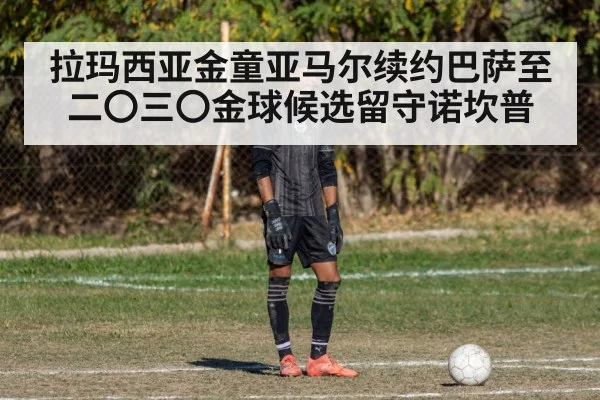 拉玛西亚金童亚马尔续约巴萨至二〇三〇金球候选留守诺坎普